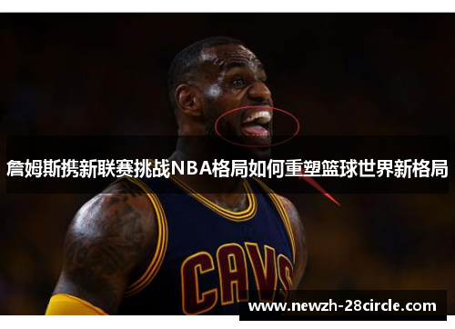 詹姆斯携新联赛挑战NBA格局如何重塑篮球世界新格局 詹姆斯携新联赛挑战NBA格局如何重塑篮球世界新格局