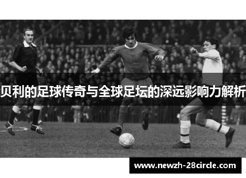 贝利的足球传奇与全球足坛的深远影响力解析 贝利的足球传奇与全球足坛的深远影响力解析
