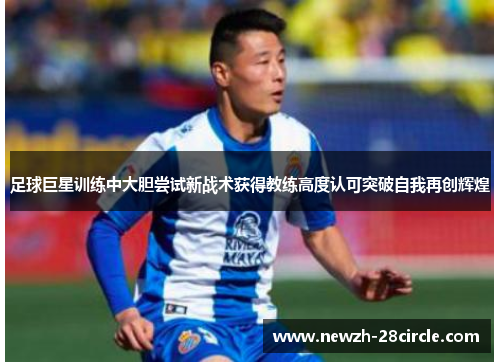 足球巨星训练中大胆尝试新战术获得教练高度认可突破自我再创辉煌