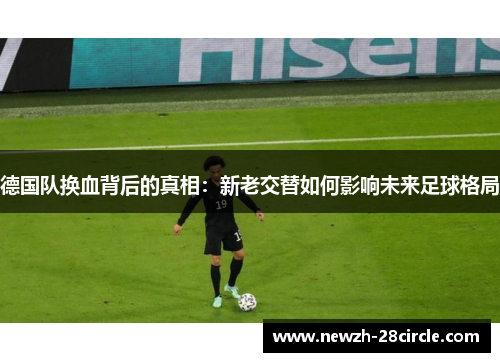 德国队换血背后的真相：新老交替如何影响未来足球格局
