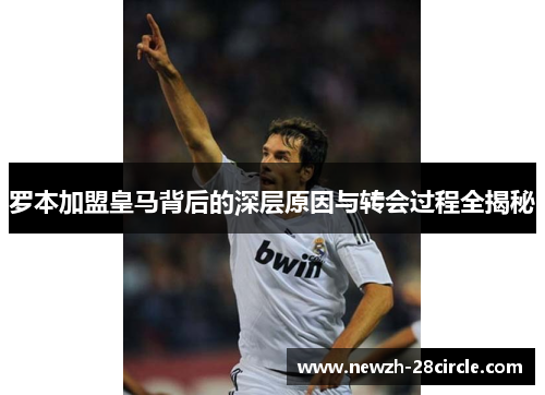 罗本加盟皇马背后的深层原因与转会过程全揭秘 罗本加盟皇马背后的深层原因与转会过程全揭秘