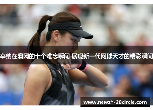 辛纳在澳网的十个难忘瞬间 展现新一代网球天才的精彩瞬间