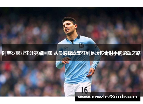 阿圭罗职业生涯亮点回顾 从曼城锋线支柱到足坛传奇射手的荣耀之路