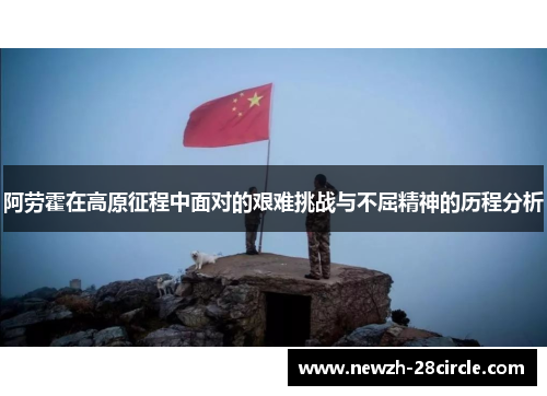 阿劳霍在高原征程中面对的艰难挑战与不屈精神的历程分析 阿劳霍在高原征程中面对的艰难挑战与不屈精神的历程分析