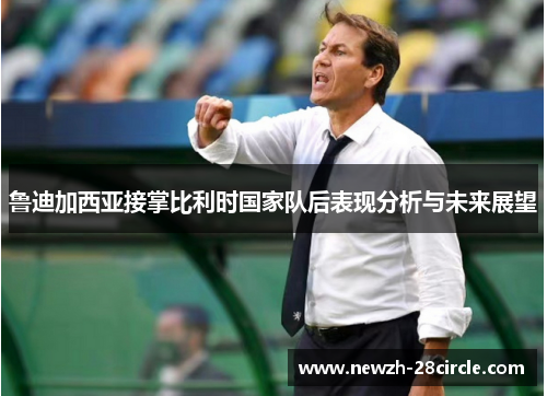 鲁迪加西亚接掌比利时国家队后表现分析与未来展望