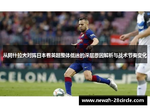 从阿什拉夫对阵日本看英超整体低迷的深层原因解析与战术节奏变化