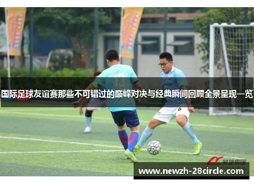 国际足球友谊赛那些不可错过的巅峰对决与经典瞬间回顾全景呈现一览