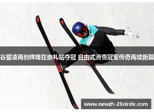 谷爱凌再创辉煌在崇礼站夺冠 自由式滑雪冠军传奇再续新篇