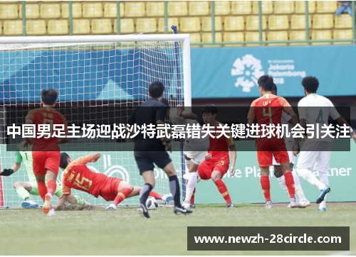 中国男足主场迎战沙特武磊错失关键进球机会引关注