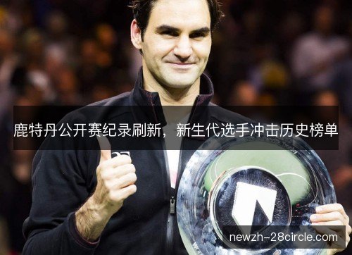 鹿特丹公开赛纪录刷新,新生代选手冲击历史榜单 鹿特丹公开赛纪录刷新,新生代选手冲击历史榜单